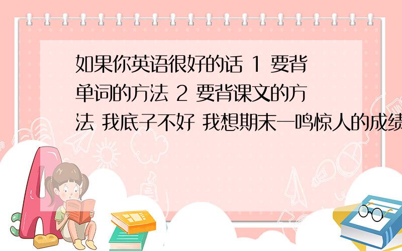 如果你英语很好的话 1 要背单词的方法 2 要背课文的方法 我底子不好 我想期末一鸣惊人的成绩 不下软件 只要方法记忆法能给个说明吗?