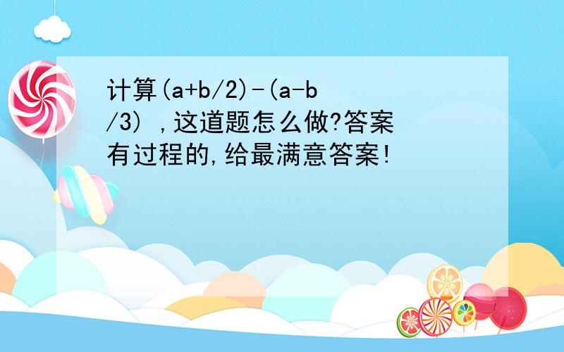 计算(a+b/2)-(a-b/3) ,这道题怎么做?答案有过程的,给最满意答案!