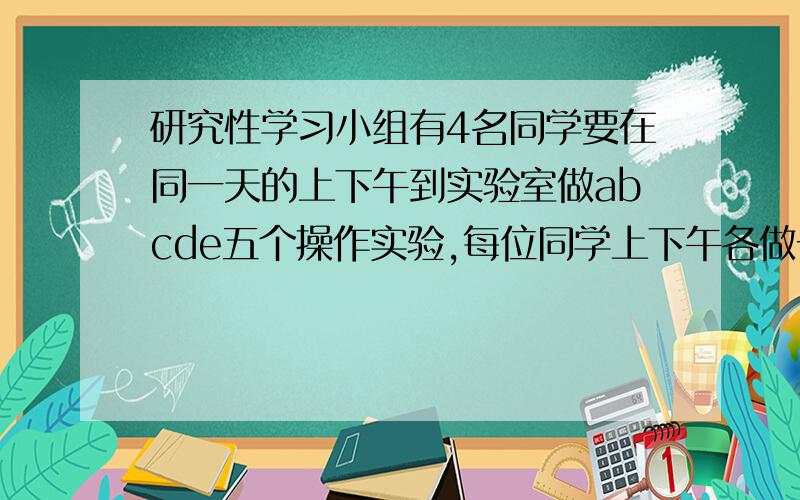 研究性学习小组有4名同学要在同一天的上下午到实验室做abcde五个操作实验,每位同学上下午各做一个实验,研究性学习小组有4名同学要在同一天的上、下午到实验室做abcde五个操作实验,每位