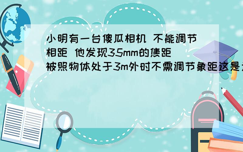 小明有一台傻瓜相机 不能调节相距 他发现35mm的焦距 被照物体处于3m外时不需调节象距这是为什么?