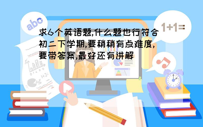 求6个英语题,什么题也行符合初二下学期,要稍稍有点难度,要带答案,最好还有讲解