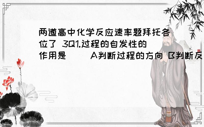 两道高中化学反应速率题拜托各位了 3Q1.过程的自发性的作用是（ ）A判断过程的方向 B判断反应的热效应 C 确定反应是否一定会发生   2.一定量的盐酸跟过量的铁粉反应时,为了减缓反应速率,