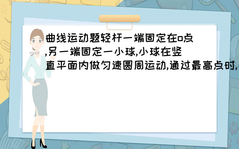 曲线运动题轻杆一端固定在o点,另一端固定一小球,小球在竖直平面内做匀速圆周运动,通过最高点时,由于球对杆有力的作用,使杆发生微小的形变,关于杆的形变量与球在最高点的速度大小的关