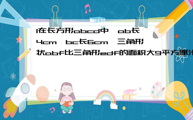 1在长方形abcd中,ab长4cm,bc长6cm,三角形状abf比三角形edf的面积大9平方厘米,求ed得的长 2图中长方形aefd的面积是18平方厘米,be长3cm,求cd的长.