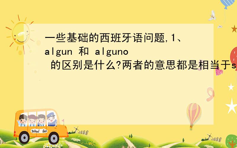 一些基础的西班牙语问题,1、algun 和 alguno 的区别是什么?两者的意思都是相当于some（英语）吗?any呢?2、为什么?tienes alguno amigo en Argentina?中,amigo不加复数?3、estan abiertos _ los domigos 这句话中,用t