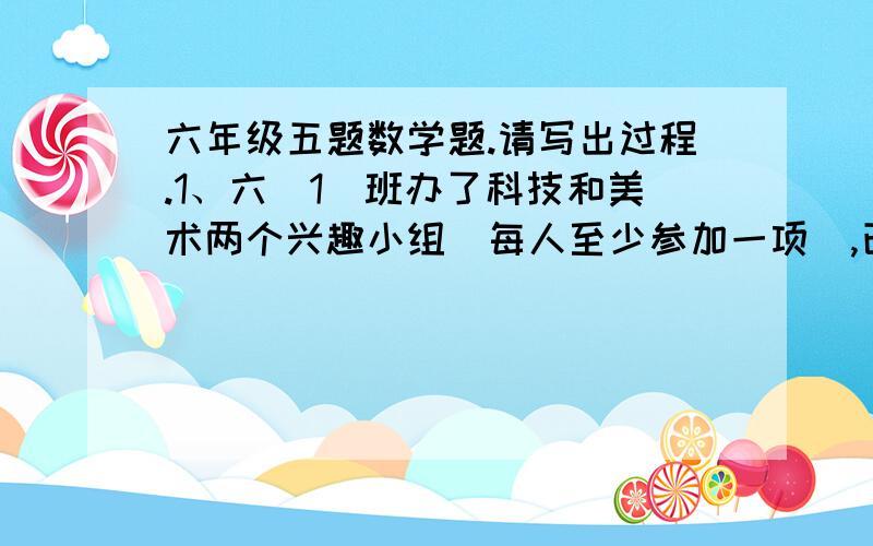 六年级五题数学题.请写出过程.1、六（1）班办了科技和美术两个兴趣小组（每人至少参加一项）,已知全班有五分之三参加了兴趣小组,十分之七参加了科技小组.又知两项都参加的有15人.六（