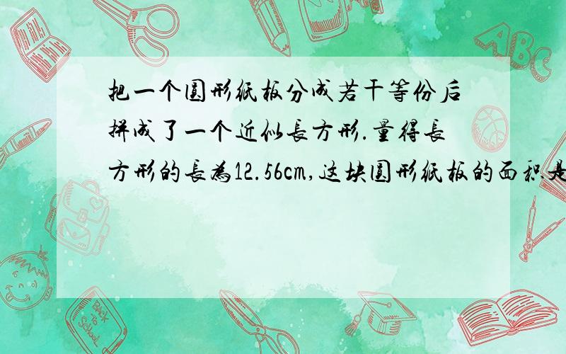 把一个圆形纸板分成若干等份后拼成了一个近似长方形.量得长方形的长为12.56cm,这块圆形纸板的面积是多少平方厘米?