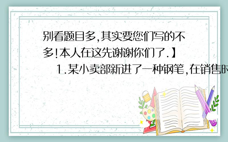 别看题目多,其实要您们写的不多!本人在这先谢谢你们了.】   1.某小卖部新进了一种钢笔,在销售时发现如果每支钢笔盈利4元,则每天可卖出10支钢笔,若将每支钢笔提价1元,则每天将少卖1支钢