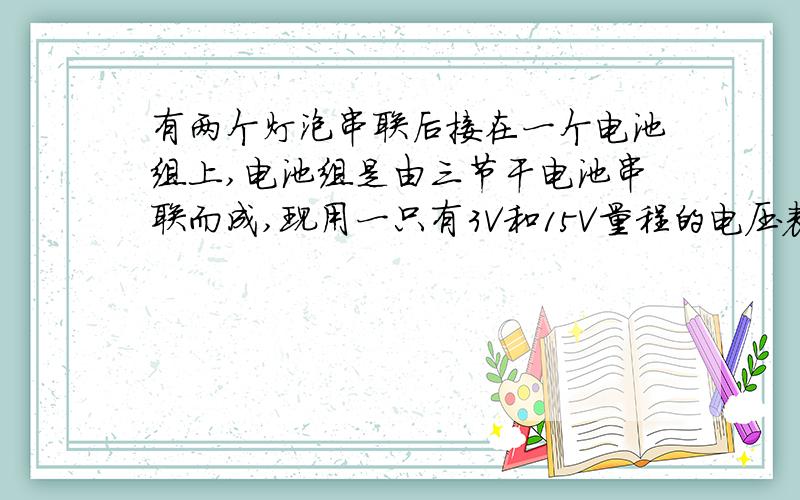 有两个灯泡串联后接在一个电池组上,电池组是由三节干电池串联而成,现用一只有3V和15V量程的电压表来测量每个灯泡两端的电压,是用3V的还是15V的