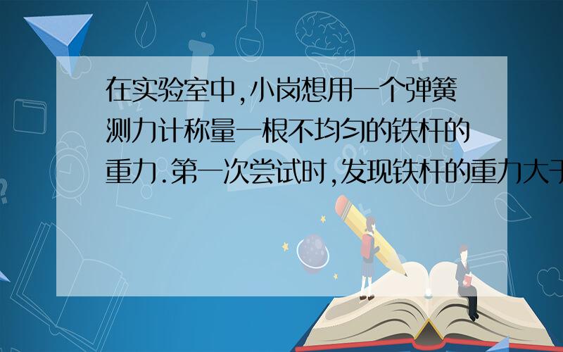 在实验室中,小岗想用一个弹簧测力计称量一根不均匀的铁杆的重力.第一次尝试时,发现铁杆的重力大于测力计的最大测量值.于是他把铁杆平放在实验桌上,用测力计钩住铁杆的一端,沿竖直方