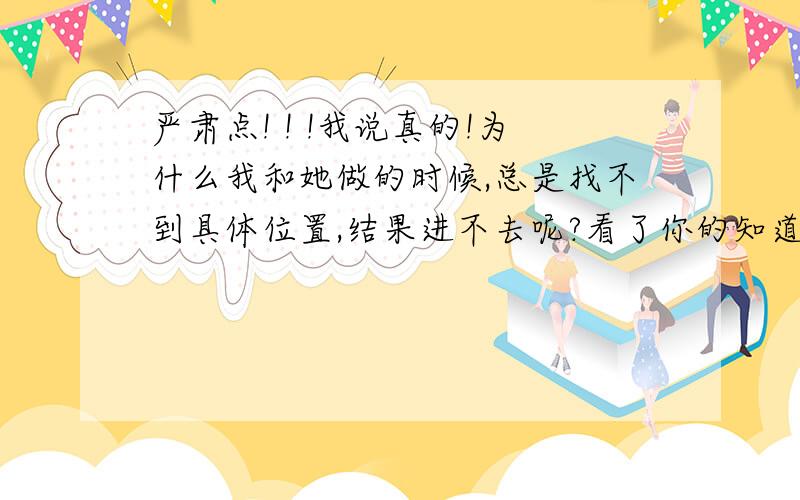 严肃点! ! !我说真的!为什么我和她做的时候,总是找不到具体位置,结果进不去呢?看了你的知道好久了,知道这方面你懂很多,就教一下呗