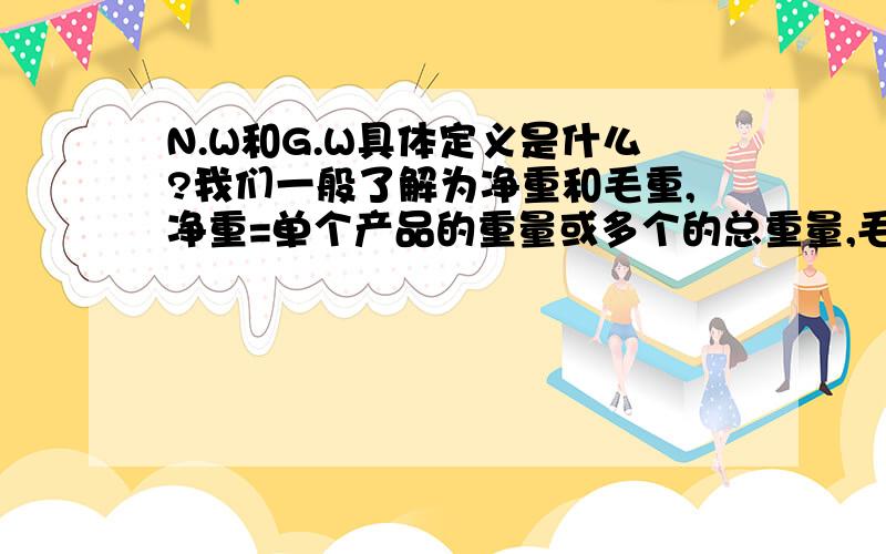 N.W和G.W具体定义是什么?我们一般了解为净重和毛重,净重=单个产品的重量或多个的总重量,毛量=单个产品重量+单个包装重量或多个产品总重量+多个包装的总重量+外箱重量,我们以前一直是这