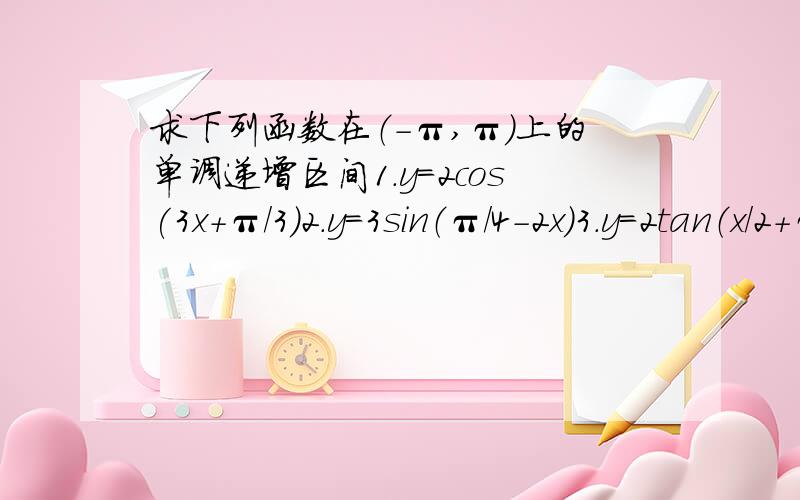 求下列函数在（-π,π）上的单调递增区间1.y=2cos(3x+π/3)2.y＝3sin（π/4-2x）3.y＝2tan（x/2+π/5） 提醒一下是在（-π,π）上的单调递增区间哦