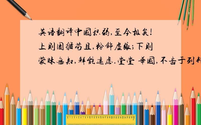 英语翻译中国积弱,至今极矣!上则因循苟且,粉饰虚张；下则蒙昧无知,鲜能远虑.堂堂 华国,不齿于列邦；济济衣冠,被轻于异族.有志之士能不痛心!夫以四百兆人民 之众,数万里土地之饶,本可发