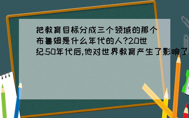 把教育目标分成三个领域的那个布鲁姆是什么年代的人?20世纪50年代后,他对世界教育产生了影响了吗?