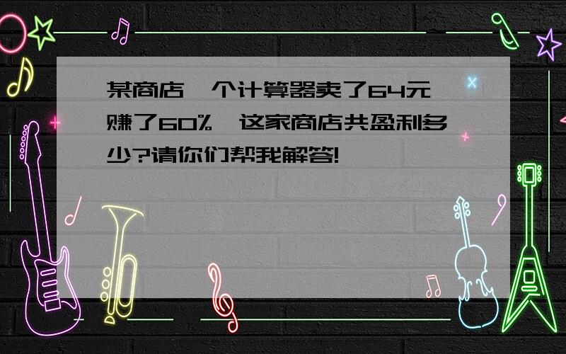 某商店一个计算器卖了64元,赚了60%,这家商店共盈利多少?请你们帮我解答!