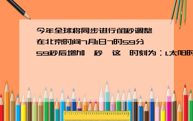 今年全球将同步进行闰秒调整,在北京时间7月1日7时59分59秒后增加一秒,这一时刻为：1.太阳时6月30日23时59分59秒 2.纽约时间6月30日23时59分59秒 3.巴黎时间6月30日23时59分59秒 4.格林尼治时间6月3