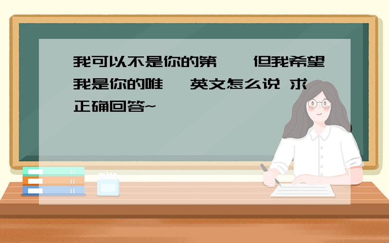 我可以不是你的第一,但我希望我是你的唯一 英文怎么说 求正确回答~