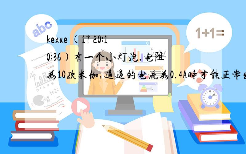 kexue (17 20:10:36)有一个小灯泡,电阻为10欧米伽,通过的电流为0.4A时才能正常发光,要使这盏小灯泡正常发光,需要把他接在（ ）V的电源上