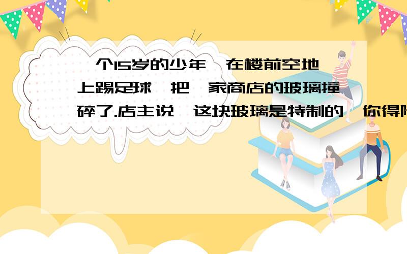 一个15岁的少年,在楼前空地上踢足球,把一家商店的玻璃撞碎了.店主说,这块玻璃是特制的,你得陪.孩子没办法,回家找爸爸.爸爸问：“那么你应当赔偿.”孩子沮丧的说：“我没有钱.”爸爸说