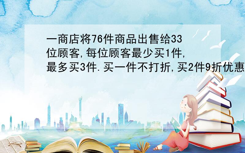 一商店将76件商品出售给33位顾客,每位顾客最少买1件,最多买3件.买一件不打折,买2件9折优惠,买3件8折优惠,结果相当于全部商品按照八五折优惠.问买3件和买2件的顾客有多人?可设原价为a元 不