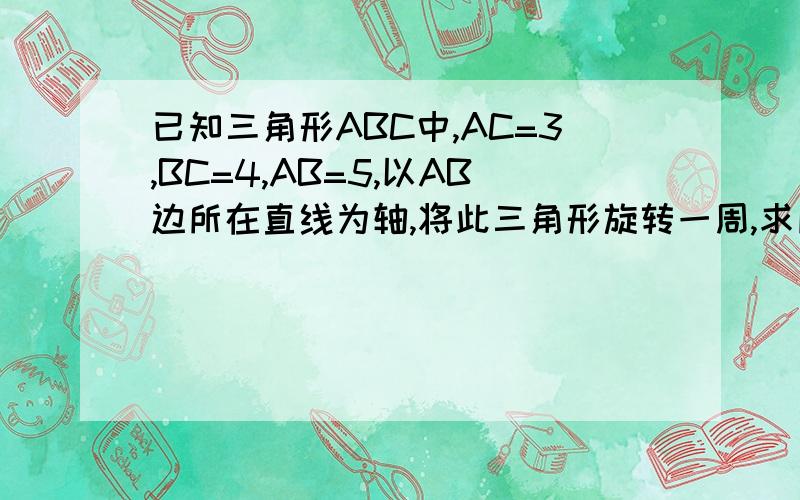 已知三角形ABC中,AC=3,BC=4,AB=5,以AB边所在直线为轴,将此三角形旋转一周,求所得几何体的体积.圆椎的母线长为10，底面半径为6，一球刚好放进该圆椎中，求这个球的半径亲爱～*n_n*～