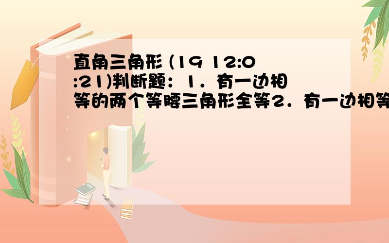 直角三角形 (19 12:0:21)判断题：1．有一边相等的两个等腰三角形全等2．有一边相等的两个直角三角形全等3．有一边和锐角对应相等的两个三角形全等4．有一边相等的两个等腰三角形全等5．