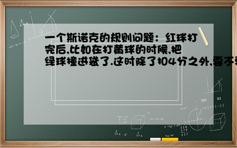 一个斯诺克的规则问题：红球打完后,比如在打黄球的时候,把绿球撞进袋了.这时除了扣4分之外,要不要把l要不要把绿球捡起来摆在点位上?谁能给出一个链接吗?我记得在电视里看的是不用摆