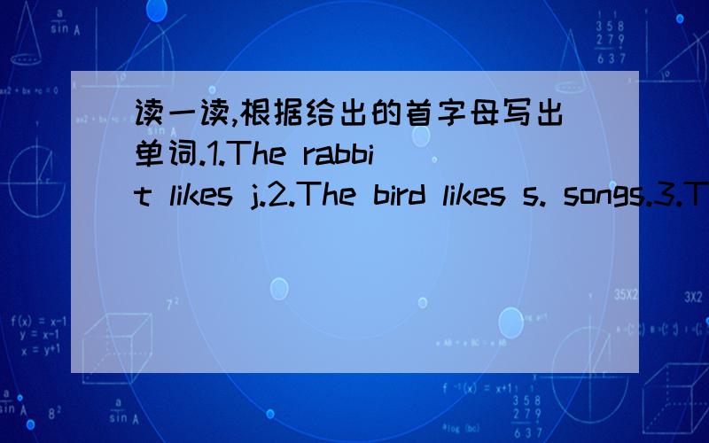 读一读,根据给出的首字母写出单词.1.The rabbit likes j.2.The bird likes s. songs.3.The boy likes r.a bike.4.His sister likes playing the v.5.Longlong likes I. to   the  music.6.He likes p.football.7.kate like s m. kites.8.My grandpa like