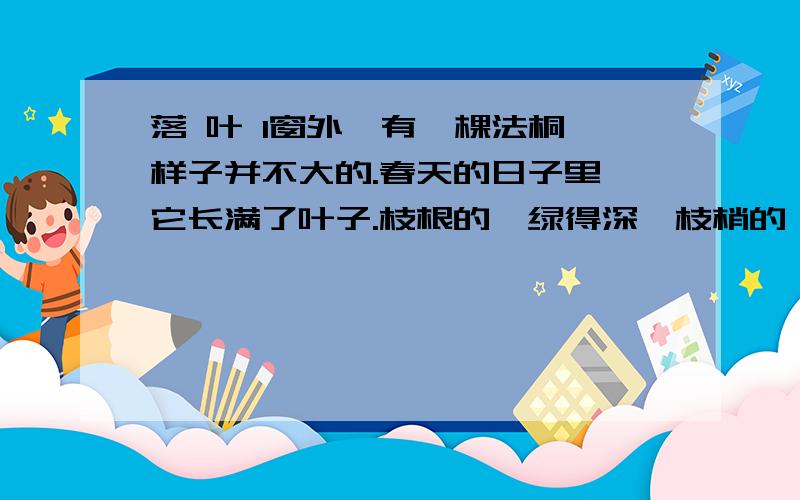 落 叶 1窗外,有一棵法桐,样子并不大的.春天的日子里,它长满了叶子.枝根的,绿得深,枝梢的,绿得浅；落 叶 1窗外,有一棵法桐,样子并不大的.春天的日子里,它长满了叶子.枝根的,绿得深,枝梢的,