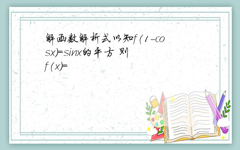 解函数解析式以知f(1-cosx)=sinx的平方 则 f(x)=