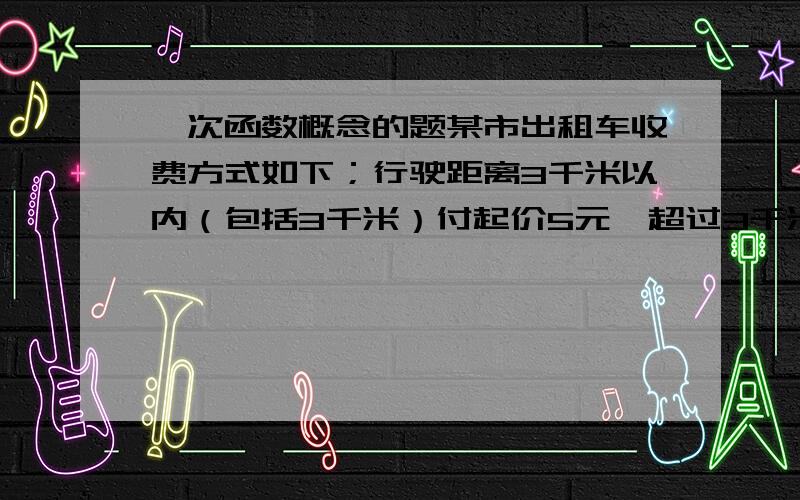 一次函数概念的题某市出租车收费方式如下；行驶距离3千米以内（包括3千米）付起价5元,超过3千米后,没多行驶1千米加收2元试写出乘车费用Y（元）与乘车距离X（千米）（X大于3）之间的函