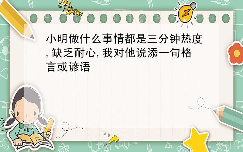 小明做什么事情都是三分钟热度,缺乏耐心,我对他说添一句格言或谚语