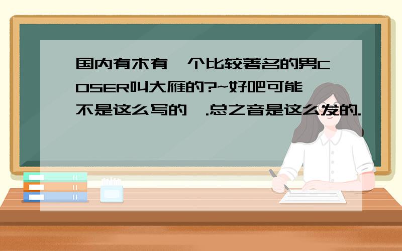 国内有木有一个比较著名的男COSER叫大雁的?~好吧可能不是这么写的》.总之音是这么发的.