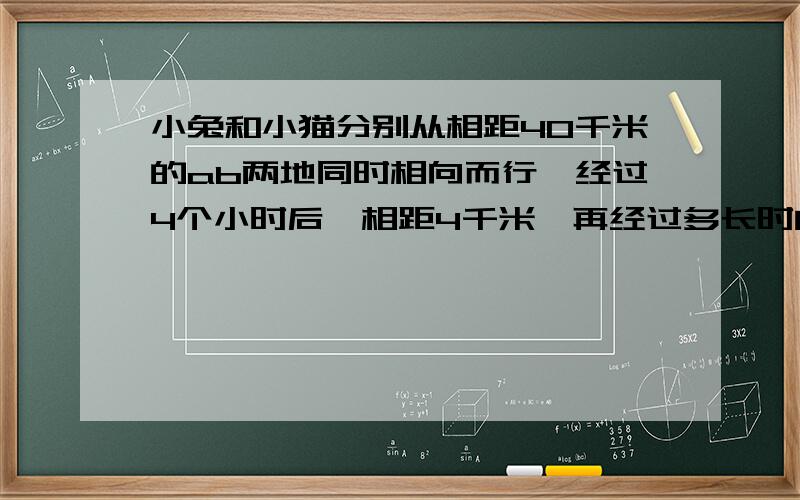 小兔和小猫分别从相距40千米的ab两地同时相向而行,经过4个小时后,相距4千米,再经过多长时间相遇