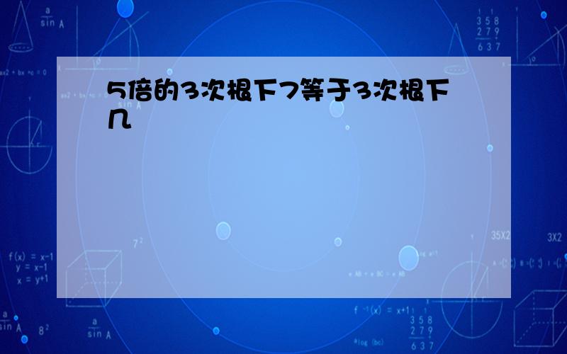 5倍的3次根下7等于3次根下几