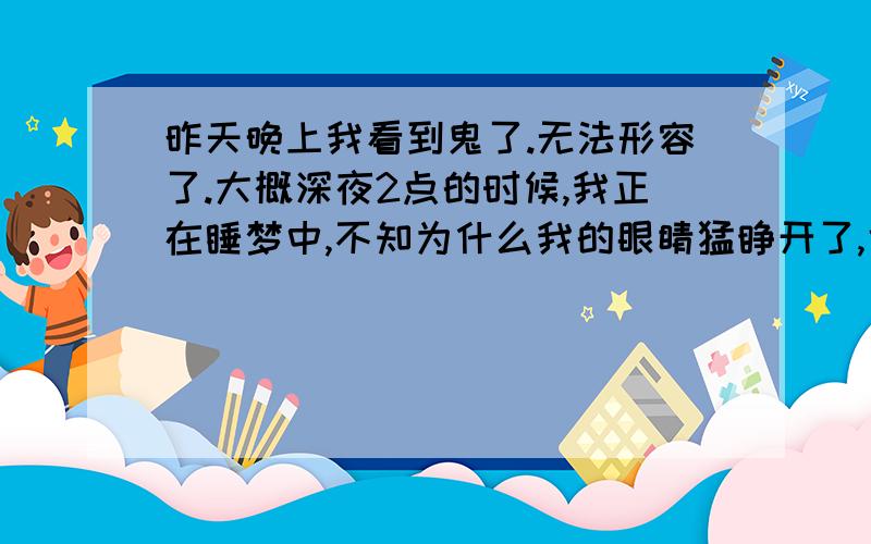 昨天晚上我看到鬼了.无法形容了.大概深夜2点的时候,我正在睡梦中,不知为什么我的眼睛猛睁开了,也许是因为我还没有醒,模模糊糊的看到了一个漂浮物,我当时很害怕,正准备大声叫,但身体似