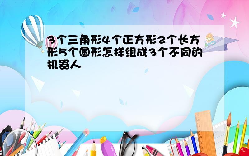 3个三角形4个正方形2个长方形5个圆形怎样组成3个不同的机器人