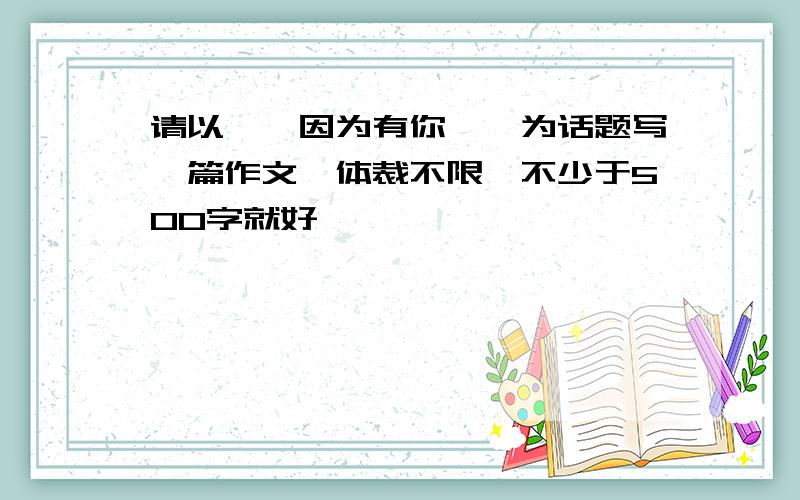 请以''因为有你''为话题写一篇作文,体裁不限,不少于500字就好