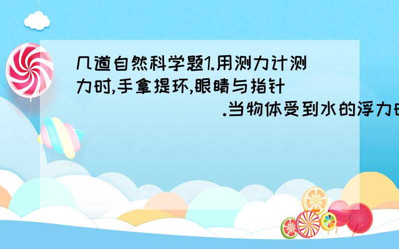 几道自然科学题1.用测力计测力时,手拿提环,眼睛与指针_________.当物体受到水的浮力时,该物体在测力计上的读数会变___________.2.物体具有弹力的性质叫________._________、_________都具有弹性.橡皮