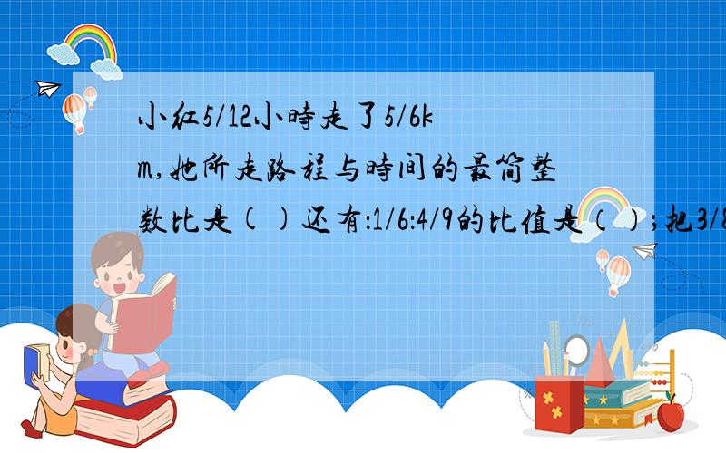 小红5/12小时走了5/6km,她所走路程与时间的最简整数比是()还有：1/6：4/9的比值是（）；把3/8：7/12化成最简单的整数比是（）。9/10除1/6大于还是小于9/10