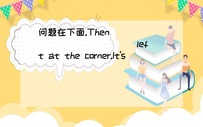 问题在下面.Then _____________ left at the corner.It's__________from the bank.Oh,that's a long___________.You can________ a bus there.__________the bus stop?It's over there,in_______ of the cinema.Thank you very much.You're_________.