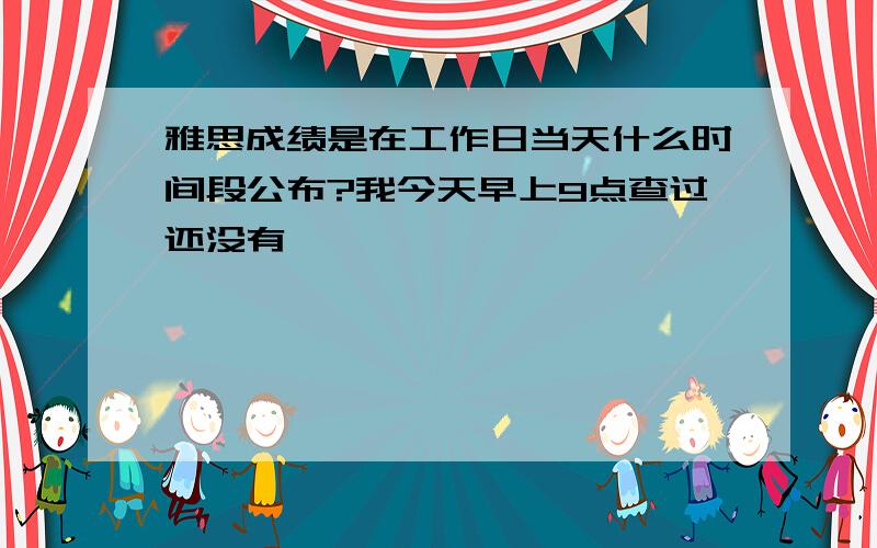 雅思成绩是在工作日当天什么时间段公布?我今天早上9点查过还没有