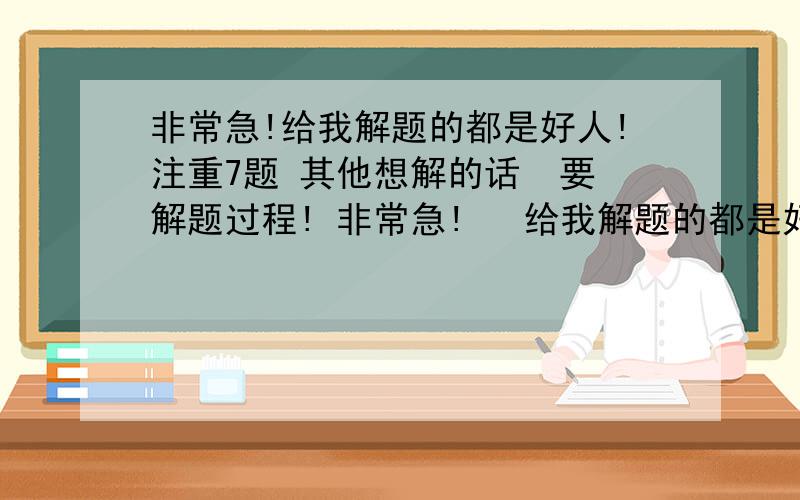 非常急!给我解题的都是好人!注重7题 其他想解的话  要解题过程! 非常急!   给我解题的都是好人!  注重7题  其他想解的话就顺带吧