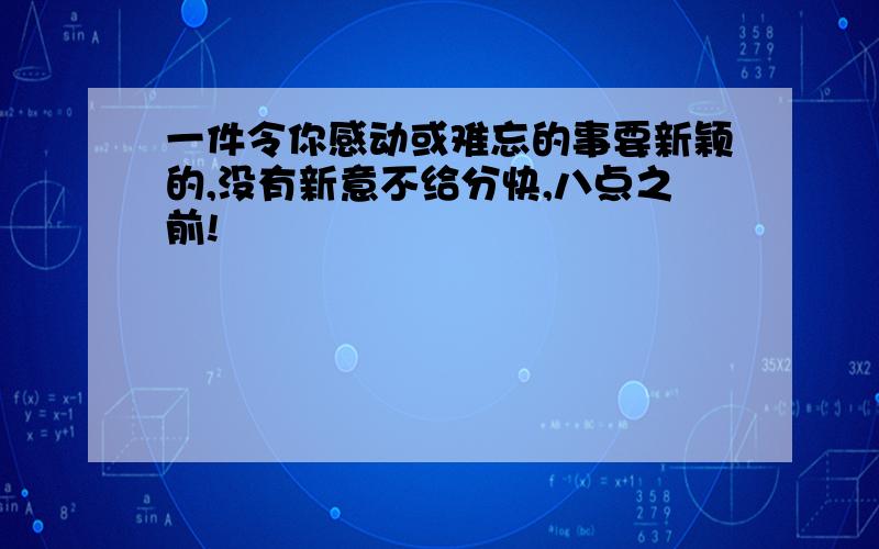 一件令你感动或难忘的事要新颖的,没有新意不给分快,八点之前!