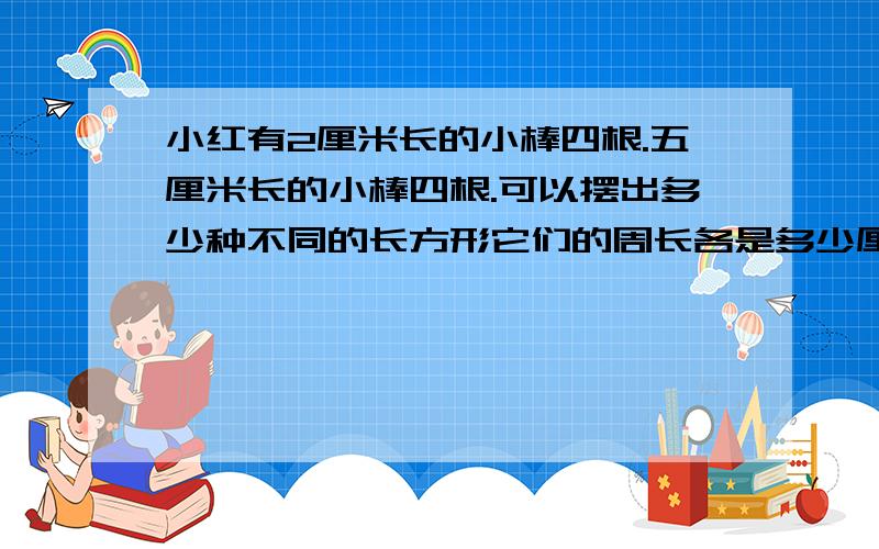 小红有2厘米长的小棒四根.五厘米长的小棒四根.可以摆出多少种不同的长方形它们的周长各是多少厘米面积