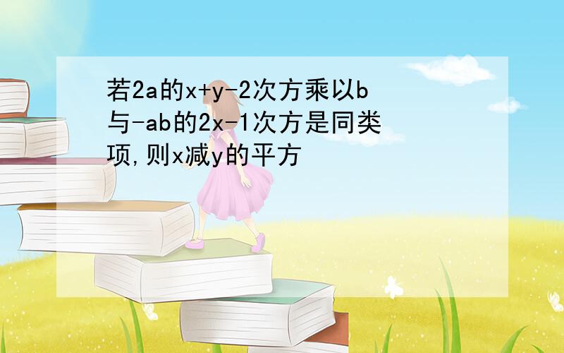 若2a的x+y-2次方乘以b与-ab的2x-1次方是同类项,则x减y的平方