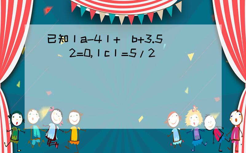 已知丨a-4丨+(b+3.5)^2=0,丨c丨=5/2