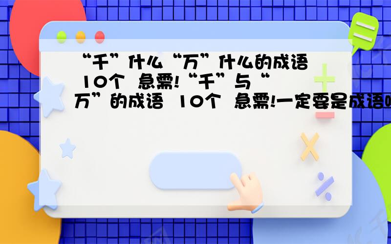 “千”什么“万”什么的成语  10个  急需!“千”与“万”的成语  10个  急需!一定要是成语哦!一定要是10个哦!如果有答复,我提前谢谢您!O(∩_∩)O谢谢衷心的表示谢谢!~\(≥▽≤)/~啦啦啦