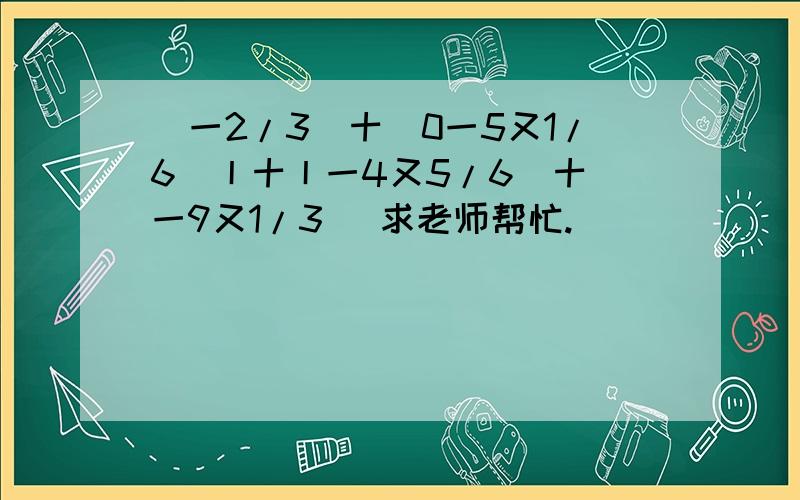 (一2/3)十|0一5又1/6)丨十丨一4又5/6|十(一9又1/3) 求老师帮忙.